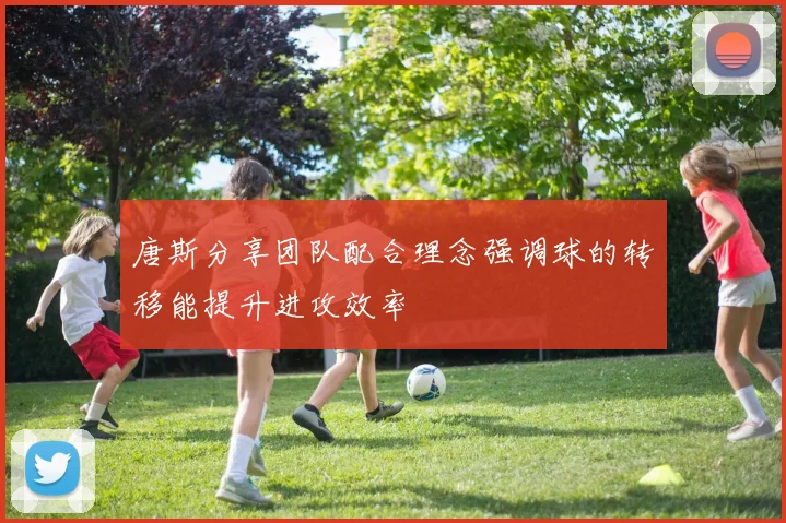 唐斯分享团队配合理念强调球的转移能提升进攻效率