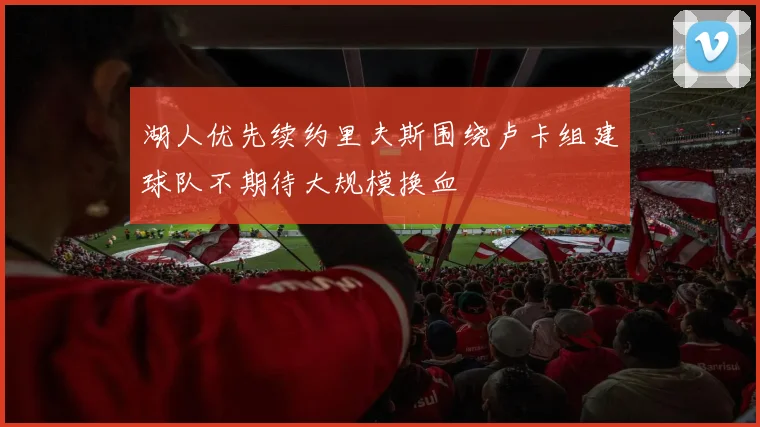 湖人优先续约里夫斯围绕卢卡组建球队不期待大规模换血