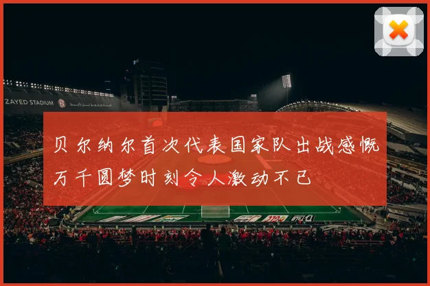 贝尔纳尔首次代表国家队出战感慨万千圆梦时刻令人激动不已