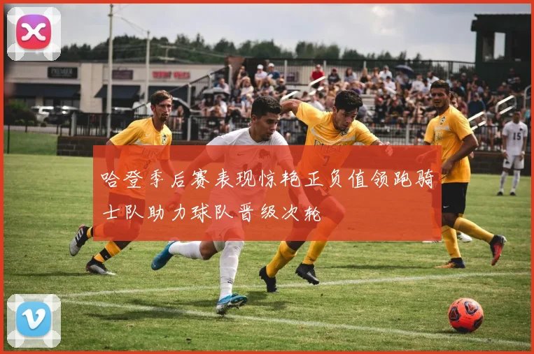 哈登季后赛表现惊艳正负值领跑骑士队助力球队晋级次轮