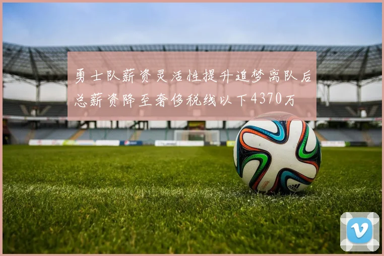勇士队薪资灵活性提升追梦离队后总薪资降至奢侈税线以下4370万