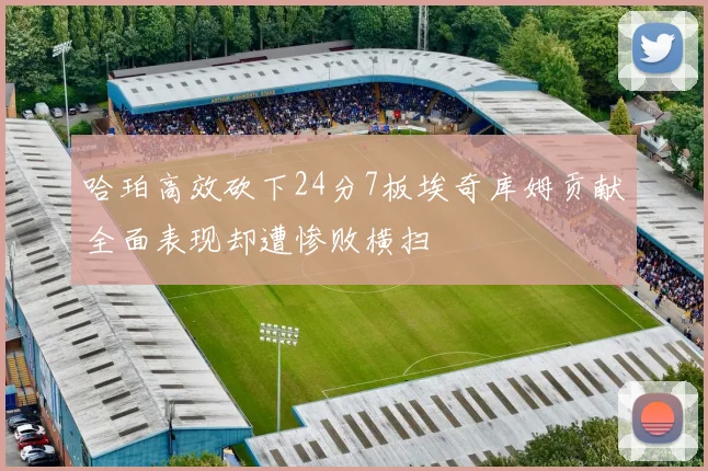 哈珀高效砍下24分7板埃奇库姆贡献全面表现却遭惨败横扫