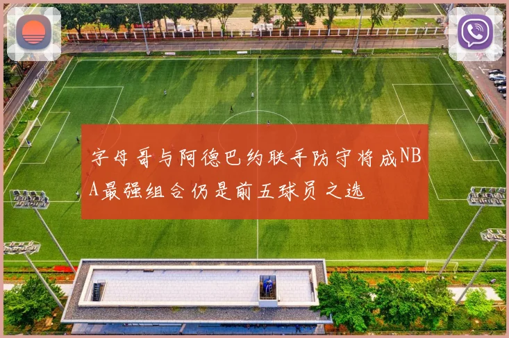 字母哥与阿德巴约联手防守将成NBA最强组合仍是前五球员之选