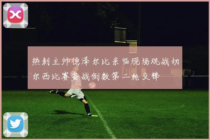 热刺主帅德泽尔比亲临现场观战切尔西比赛备战倒数第二轮交锋