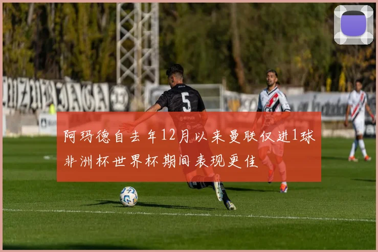 阿玛德自去年12月以来曼联仅进1球非洲杯世界杯期间表现更佳