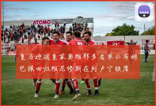 皇马迎战皇家奥维耶多名单公布姆巴佩回归维尼修斯在列卢宁缺席