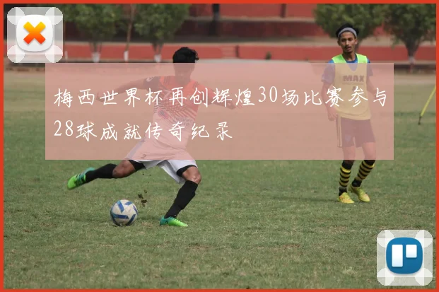 梅西世界杯再创辉煌30场比赛参与28球成就传奇纪录
