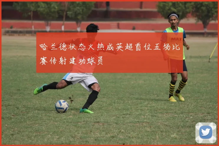 哈兰德状态火热成英超首位五场比赛传射建功球员