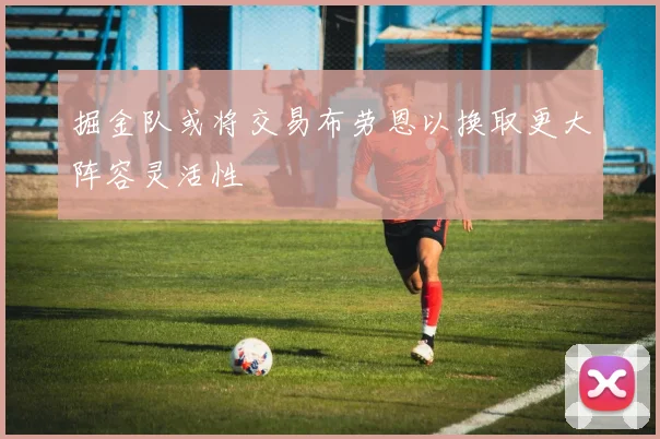 掘金队或将交易布劳恩以换取更大阵容灵活性