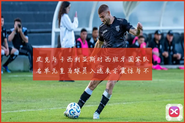 皮克与卡西利亚斯对西班牙国家队名单无皇马球员入选表示震惊与不解