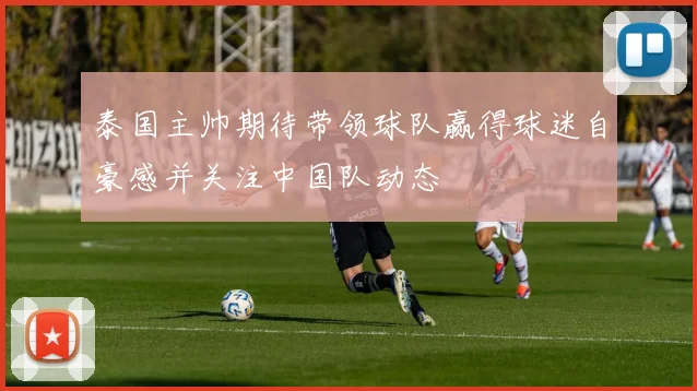 泰国主帅期待带领球队赢得球迷自豪感并关注中国队动态