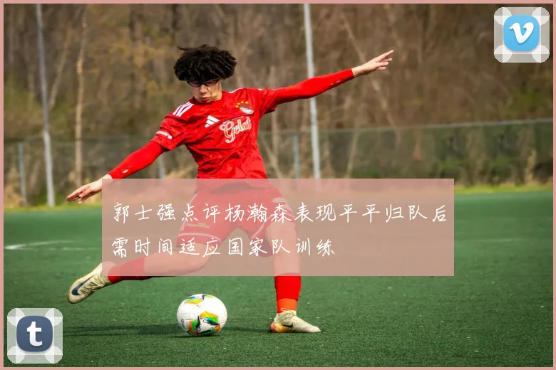 郭士强点评杨瀚森表现平平归队后需时间适应国家队训练