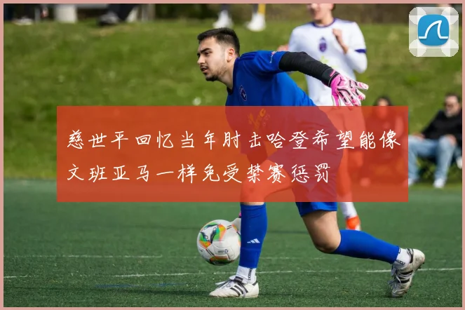 慈世平回忆当年肘击哈登希望能像文班亚马一样免受禁赛惩罚