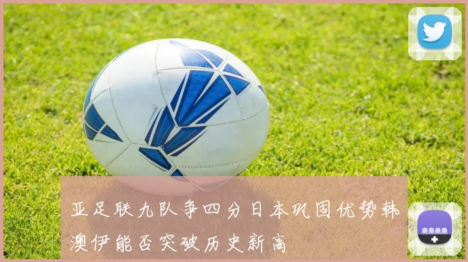 亚足联九队争四分日本巩固优势韩澳伊能否突破历史新高