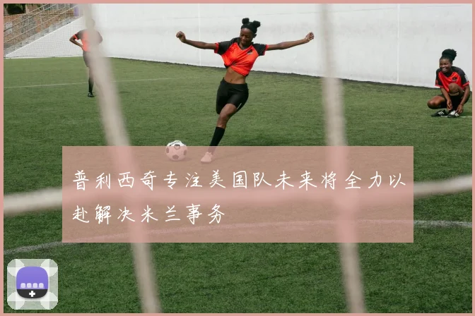 普利西奇专注美国队未来将全力以赴解决米兰事务